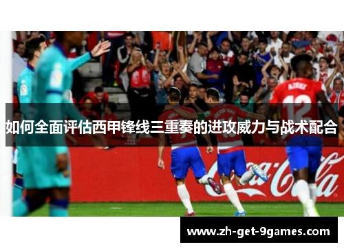 如何全面评估西甲锋线三重奏的进攻威力与战术配合 如何全面评估西甲锋线三重奏的进攻威力与战术配合