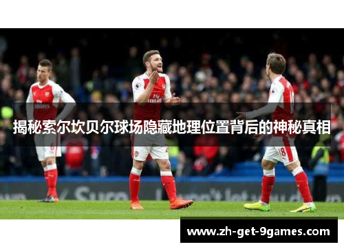 揭秘索尔坎贝尔球场隐藏地理位置背后的神秘真相 揭秘索尔坎贝尔球场隐藏地理位置背后的神秘真相