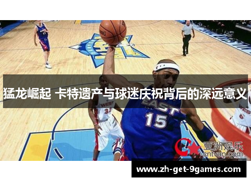 猛龙崛起 卡特遗产与球迷庆祝背后的深远意义 猛龙崛起 卡特遗产与球迷庆祝背后的深远意义