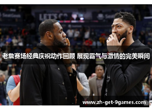 老詹赛场经典庆祝动作回顾 展现霸气与激情的完美瞬间 老詹赛场经典庆祝动作回顾 展现霸气与激情的完美瞬间