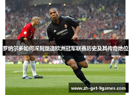罗纳尔多如何深刻塑造欧洲冠军联赛历史及其传奇地位