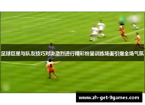足球巨星与队友技巧对决激烈进行精彩纷呈训练场面引爆全场气氛